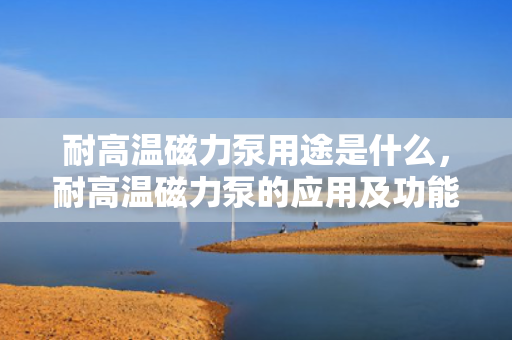 耐高温磁力泵用途是什么，耐高温磁力泵的应用及功能解析