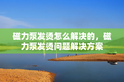 磁力泵发烫怎么解决的，磁力泵发烫问题解决方案