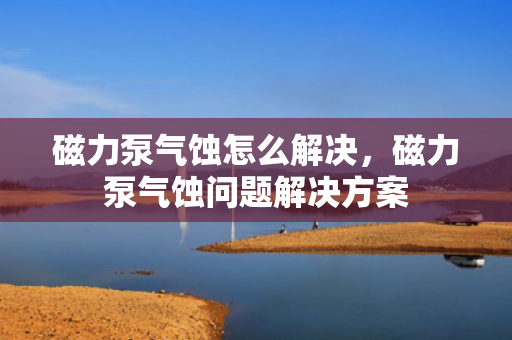 磁力泵气蚀怎么解决，磁力泵气蚀问题解决方案