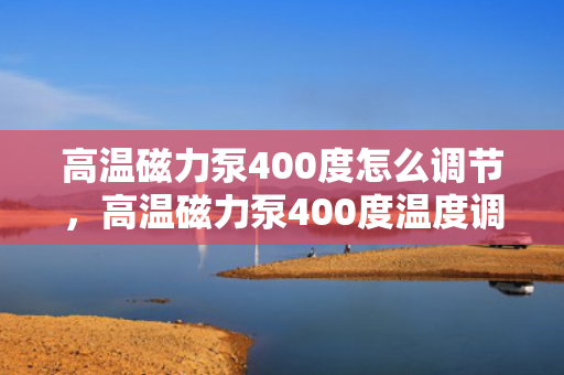 高温磁力泵400度怎么调节，高温磁力泵400度温度调节方法