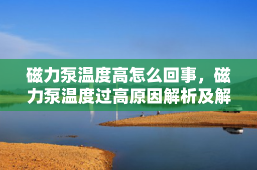 磁力泵温度高怎么回事，磁力泵温度过高原因解析及解决方法