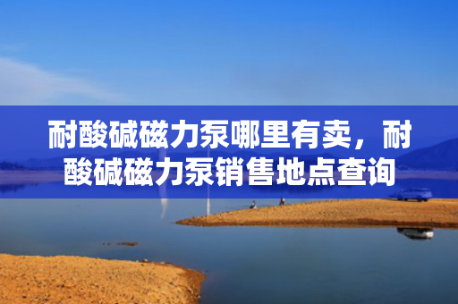耐酸碱磁力泵哪里有卖，耐酸碱磁力泵销售地点查询