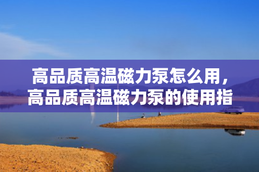 高品质高温磁力泵怎么用，高品质高温磁力泵的使用指南