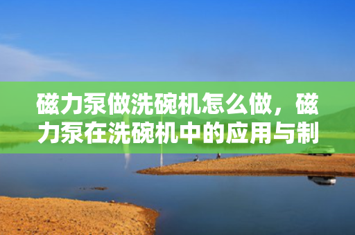 磁力泵做洗碗机怎么做，磁力泵在洗碗机中的应用与制作方法
