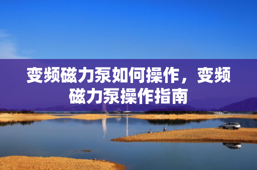 变频磁力泵如何操作，变频磁力泵操作指南