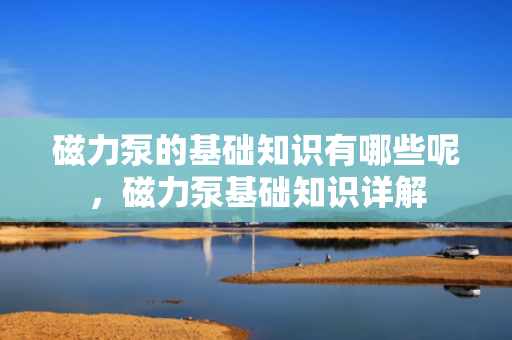 磁力泵的基础知识有哪些呢，磁力泵基础知识详解