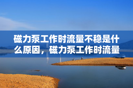 磁力泵工作时流量不稳是什么原因，磁力泵工作时流量不稳定的原因解析
