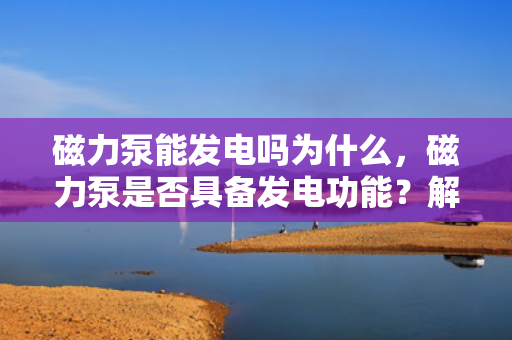 磁力泵能发电吗为什么，磁力泵是否具备发电功能？解析其原理与可能性