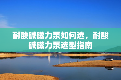 耐酸碱磁力泵如何选，耐酸碱磁力泵选型指南