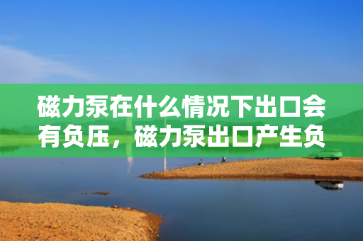磁力泵在什么情况下出口会有负压，磁力泵出口产生负压的条件与情况解析
