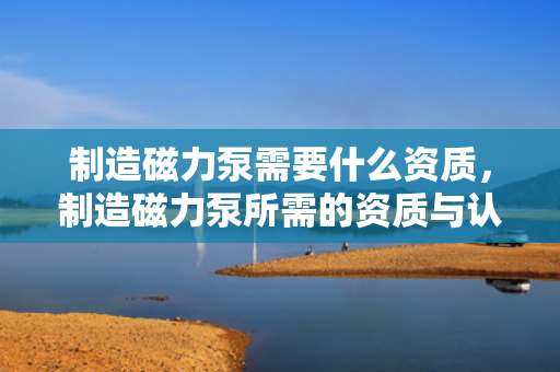 制造磁力泵需要什么资质，制造磁力泵所需的资质与认证要求