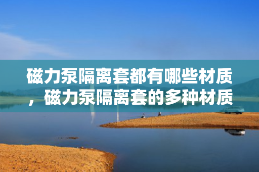 磁力泵隔离套都有哪些材质，磁力泵隔离套的多种材质介绍