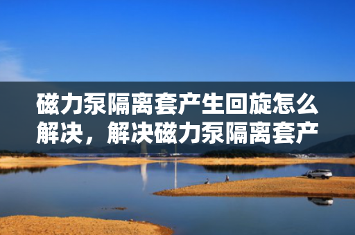 磁力泵隔离套产生回旋怎么解决，解决磁力泵隔离套产生回旋问题的方法
