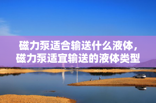 磁力泵适合输送什么液体，磁力泵适宜输送的液体类型