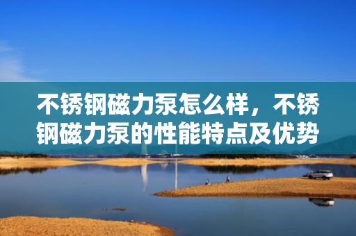 不锈钢磁力泵怎么样，不锈钢磁力泵的性能特点及优势解析