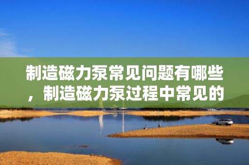 制造磁力泵常见问题有哪些，制造磁力泵过程中常见的挑战与问题