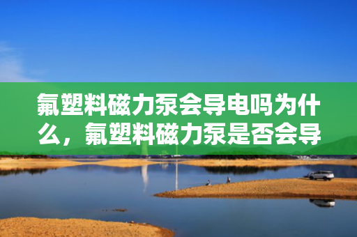 氟塑料磁力泵会导电吗为什么，氟塑料磁力泵是否会导电？揭秘其不导电的奥秘
