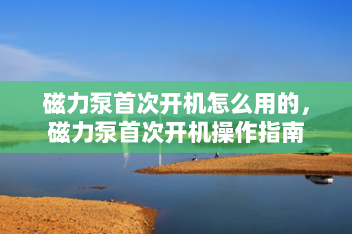 磁力泵首次开机怎么用的，磁力泵首次开机操作指南