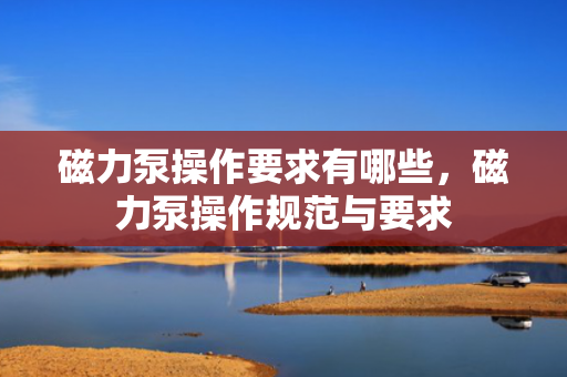 磁力泵操作要求有哪些，磁力泵操作规范与要求