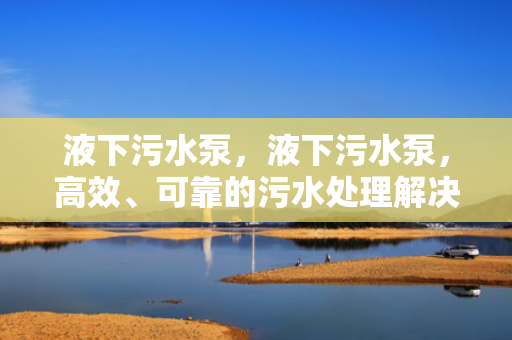 液下污水泵，液下污水泵，高效、可靠的污水处理解决方案