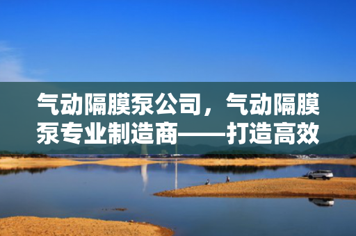 气动隔膜泵公司，气动隔膜泵专业制造商——打造高效、可靠的流体输送解决方案