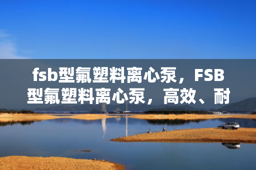 fsb型氟塑料离心泵，FSB型氟塑料离心泵，高效、耐腐蚀的流体输送解决方案
