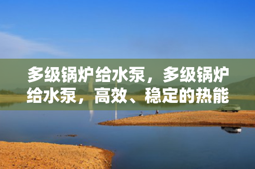 多级锅炉给水泵，多级锅炉给水泵，高效、稳定的热能转换关键设备