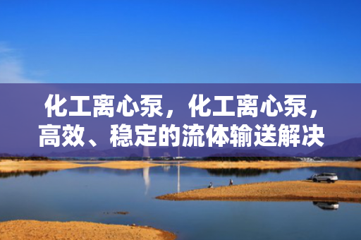 化工离心泵，化工离心泵，高效、稳定的流体输送解决方案
