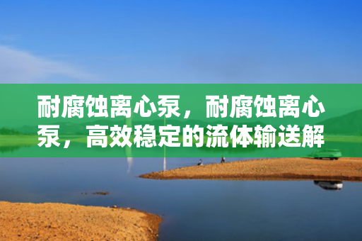 耐腐蚀离心泵，耐腐蚀离心泵，高效稳定的流体输送解决方案
