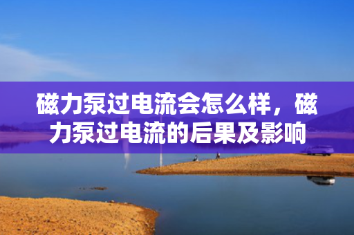 磁力泵过电流会怎么样，磁力泵过电流的后果及影响