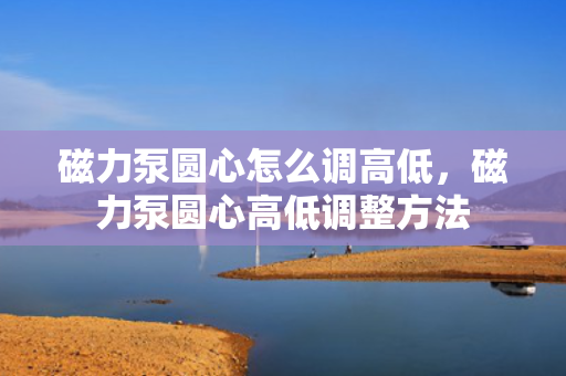 磁力泵圆心怎么调高低，磁力泵圆心高低调整方法