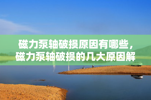 磁力泵轴破损原因有哪些，磁力泵轴破损的几大原因解析