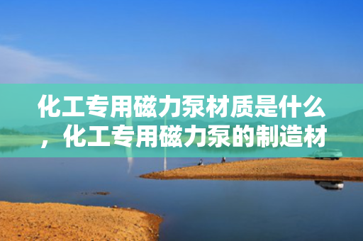 化工专用磁力泵材质是什么，化工专用磁力泵的制造材质解析