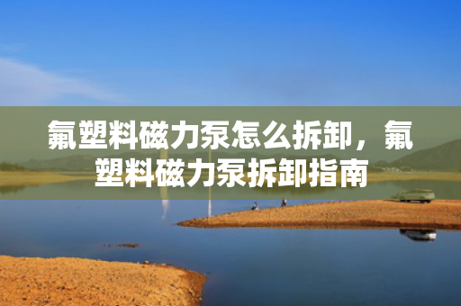 氟塑料磁力泵怎么拆卸，氟塑料磁力泵拆卸指南