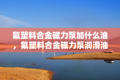 氟塑料合金磁力泵加什么油，氟塑料合金磁力泵润滑油的选择与添加指南