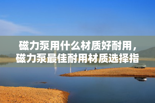 磁力泵用什么材质好耐用，磁力泵最佳耐用材质选择指南