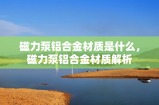 磁力泵铝合金材质是什么，磁力泵铝合金材质解析