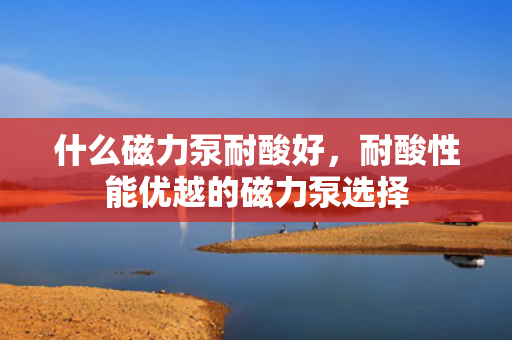 什么磁力泵耐酸好，耐酸性能优越的磁力泵选择