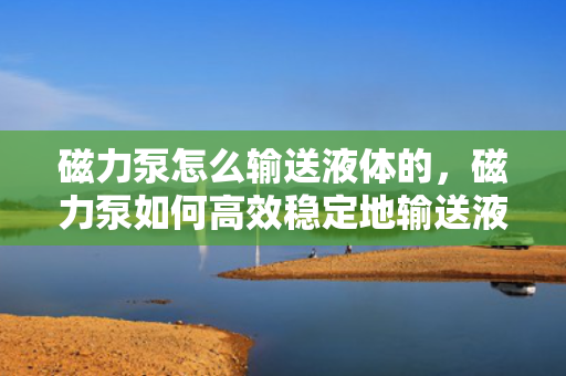磁力泵怎么输送液体的，磁力泵如何高效稳定地输送液体