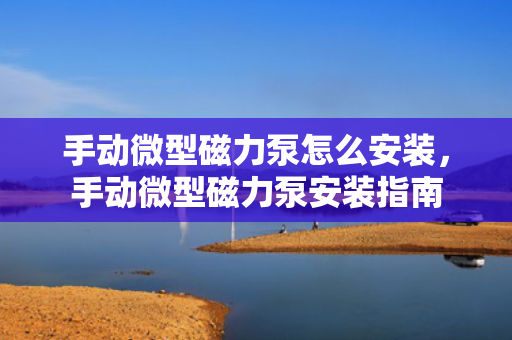 手动微型磁力泵怎么安装，手动微型磁力泵安装指南