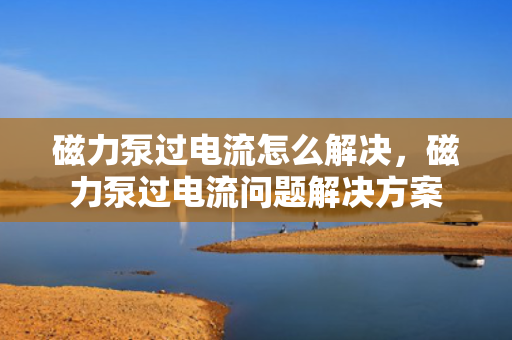 磁力泵过电流怎么解决，磁力泵过电流问题解决方案