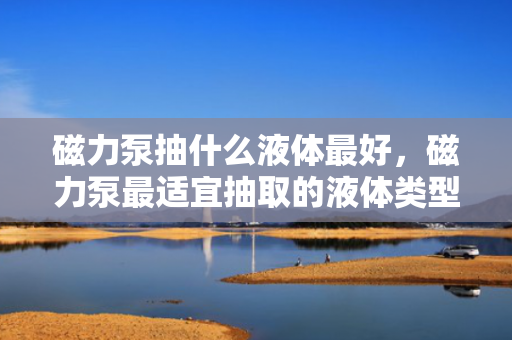 磁力泵抽什么液体最好，磁力泵最适宜抽取的液体类型