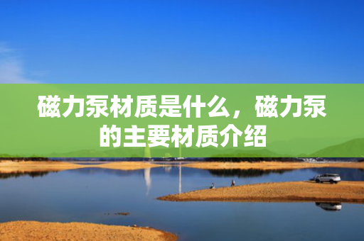 磁力泵材质是什么，磁力泵的主要材质介绍