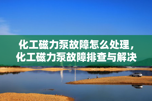 化工磁力泵故障怎么处理，化工磁力泵故障排查与解决方法
