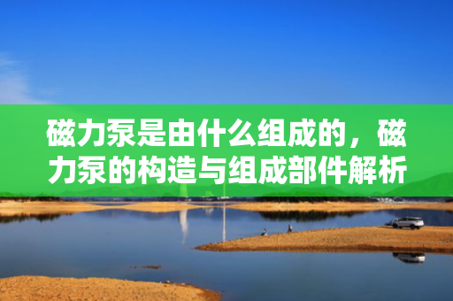 磁力泵是由什么组成的，磁力泵的构造与组成部件解析