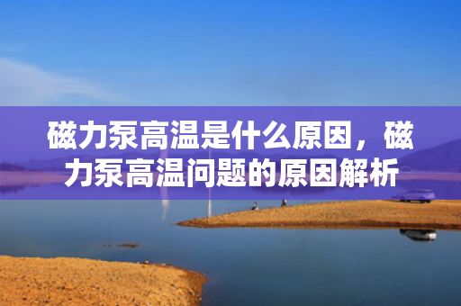 磁力泵高温是什么原因，磁力泵高温问题的原因解析