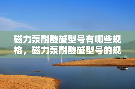 磁力泵耐酸碱型号有哪些规格，磁力泵耐酸碱型号的规格概览
