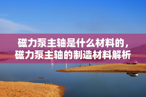 磁力泵主轴是什么材料的，磁力泵主轴的制造材料解析