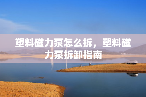 塑料磁力泵怎么拆，塑料磁力泵拆卸指南