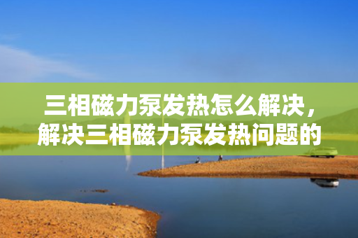 三相磁力泵发热怎么解决，解决三相磁力泵发热问题的有效方法